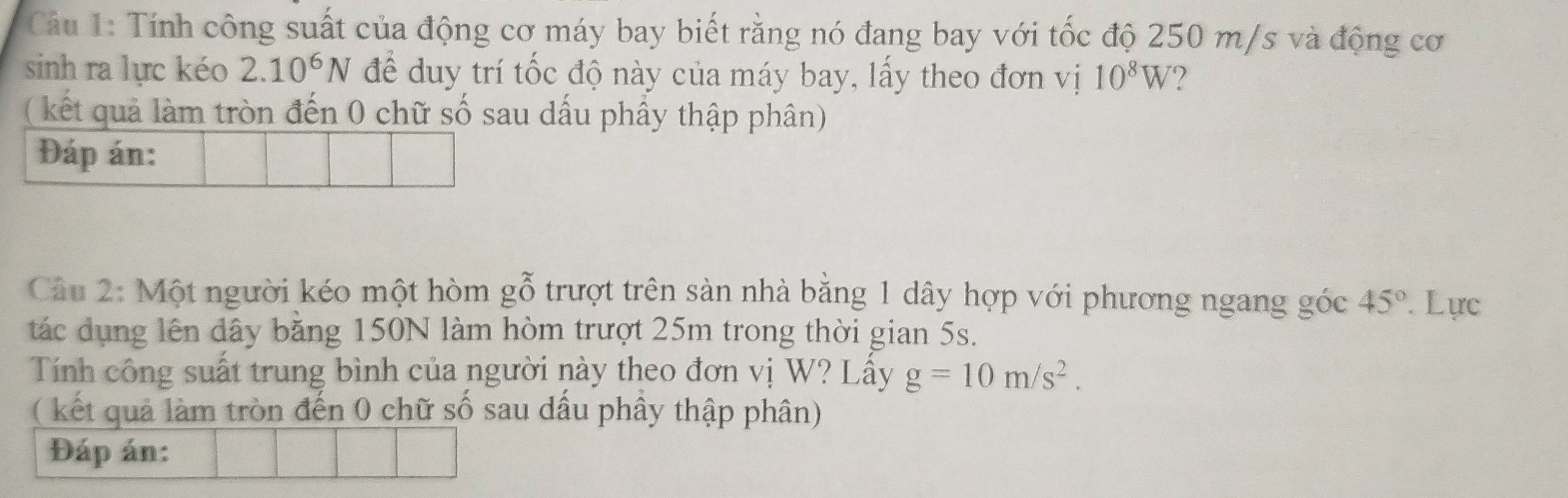 Cầu 1: Tính công suất của động cơ máy bay biết rằng nó đang bay với tốc độ 250 m/s và động cơ 
sinh ra lực kéo 2.10^6N để duy trí tốc độ này của máy bay, lấy theo đơn vị 10^8W
(kết quả làm tròn đến 0 chữ số sau dấu phầy thập phân) 
Đáp án: 
Câu 2: Một người kéo một hòm gỗ trượt trên sàn nhà bằng 1 dây hợp với phương ngang góc 45° Lực 
tác dụng lên dây băng 150N làm hòm trượt 25m trong thời gian 5s. 
Tính công suất trung bình của người này theo đơn vị W? Lấy g=10m/s^2. 
( kết quả làm tròn đến 0 chữ số sau dầu phây thập phân) 
Đáp án: