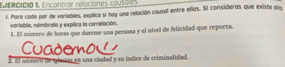 Encontrar relaciones causales 
1. Para cada par de variables, explica si hay una relación cousal entre ellas. Si consideras que existe otro 
variable, nómbrala y explica la correlación. 
1. El número de horas que duerme una persona y el nivel de felicidad que reporta. 
Cuaderno 
2. El número de iglesias en una ciudad y su índice de criminalidad.