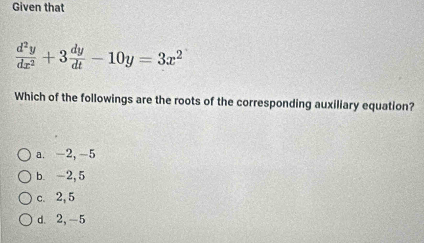 Given that
 d^2y/dx^2 +3 dy/dt -10y=3x^2
Which of the followings are the roots of the corresponding auxiliary equation?
a. -2, -5
b. -2, 5
c. 2, 5
d. 2, -5