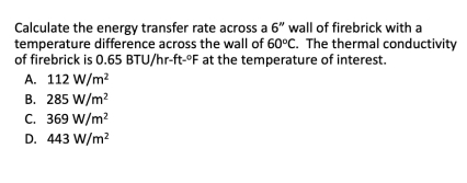 Calculate the energy transfer rate across a 6'' wall of firebrick with a
temperature difference across the wall of 60°C.The thermal conductivity
of firebrick is 0.65 BTU/hr-ft-°F at the temperature of interest.
A. 112W/m^2
B. 285W/m^2
C. 369W/m^2
D. 443W/m^2