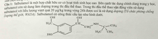 sinn chón d
Câu 1: Salbutamol là một hợp chất hữu cơ có hoạt tính sinh học cao. Bên cạnh tác dụng chính dùng trong y học,
salbutamol còn sử dụng làm doping trong thi đầu thể thao. Trong thi đầu thể thao vận động viên sử dụng
salbutamol với liều lượng vượt quá 20 μg/kg trong vòng 24h được coi là sử dụng đoping (Tổ chức phòng chống
Doping thể giới, WADA). Salbutamol có công thức cầu tạo như hình dưới.