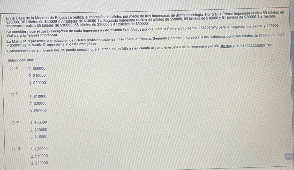 En la Casa de la Moneda de Bogotá se realiza la impresión de billetes por medio de tres impresoras de última tecnología. Por día, la Prímer Impresora realiza 59 billetes de
$20000, 38 billetes de $50000 y 77 billetes de $10000. La Segunda Impresora realiza 44 billetes de $50000, 89 billetes de $10000 y 61 billetes de $20000. La Tercera
Impresora realiza 85 billetes de $10000, 66 billetes de $20000 y 47 billetes de $50000.
Se considera que el gasto energético de cada impresora es de 224000 W/d (Vatios por día) para la Primera Impresora, 231000 W/d para la Segunda Impresora, y 227000
W/d para la Tercera Impresora.
La Matriz M representa la producción de billetes (considerando las Filas como la Primera, Segunda y Tercera Impresora, y las Columnas como los billetes de $10000, $20000
y $50000) y la Matriz G representa el gasto energético.
Considerando esta información, se puede concluir que el orden de los billetes en cuanto al gasto energético de su impresión por día (de mayor a menor consumo) es
Seleccione una
a. 1. $50000
2. $10000
3. $20000
b. 1. $10000
2. $20000
3. $50000
C. 1. $50000
2 $20000
3. $10000
d. 1. $20000
2. $10000
3. $50000