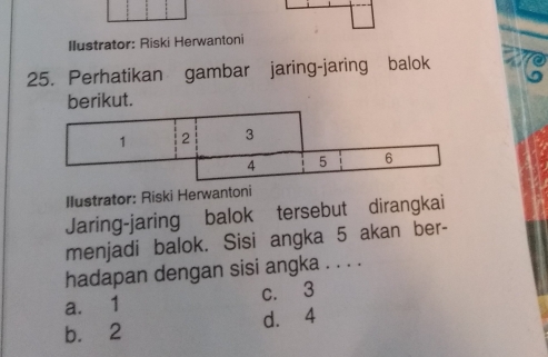 Ilustrator: Riski Herwantoni
25. Perhatikan gambar jaring-jaring balok ae
kut
Ilustrator: Riski Herwantoni
Jaring-jaring balok tersebut dirangkai
menjadi balok. Sisi angka 5 akan ber-
hadapan dengan sisi angka . . . .
a. 1 c. 3
b. 2 d. 4