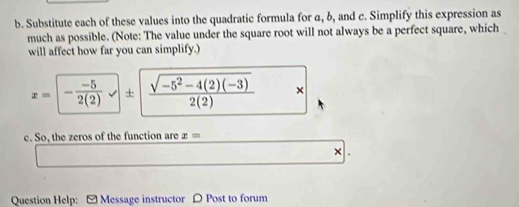 Substitute each of these values into the quadratic formula for a, b, and c. Simplify this expression as 
much as possible. (Note: The value under the square root will not always be a perfect square, which 
will affect how far you can simplify.)
x=- (-5)/2(2) sqrt(± frac sqrt -5^2-4(2)(-3))2(2) , 
= 
c. So, the zeros of the function are x=
× 
Question Help: [ Message instructor 〇 Post to forum