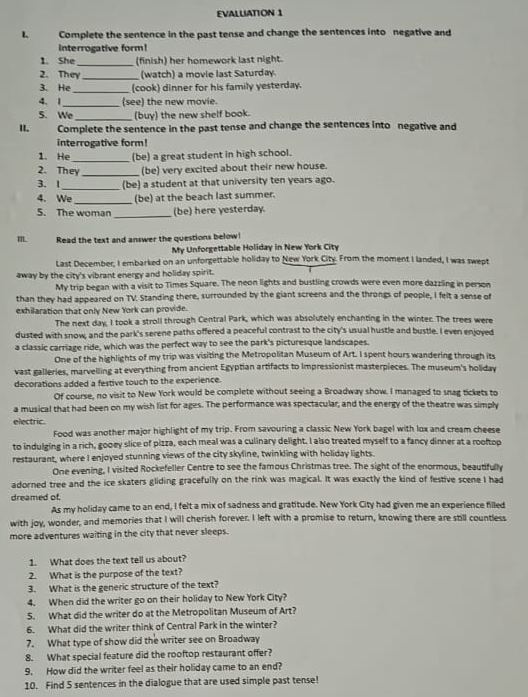EVALLIATTON 1
I. Complete the sentence in the past tense and change the sentences into negative and
interrogative form!
1. She_ (finish) her homework last night.
2. They_ (watch) a movie last Saturday.
3. He_ (cook) dinner for his family yesterday.
4. 1 _(see) the new movie.
5. We_ (buy) the new shelf book.
II Complete the sentence in the past tense and change the sentences into negative and
interrogative form!
1. He (be) a great student in high school.
2. They _(be) very excited about their new house.
3. 1_ (be) a student at that university ten years ago.
4. We _(be) at the beach last summer.
5. The woman_ (be) here yesterday.
I Read the text and answer the questions below
My Unforgettable Holiday in New York City
Last December, I embarked on an unforgettable holiday to New York City. From the moment I landed, I was swept
away by the city's vibrant energy and holiday spirit.
My trip began with a visit to Times Square. The neon lights and bustling crowds were even more dazzling in person
than they had appeared on TV. Standing there, surrounded by the giant screens and the throngs of people, I felt a sense of
exhilaration that only New York can provide.
The next day, I took a stroll through Central Park, which was absolutely enchanting in the winter. The trees were
dusted with snow; and the park's serene paths offered a peaceful contrast to the city's usual hustle and bustle. I even enjoyed
a classic carriage ride, which was the perfect way to see the park's picturesque landscapes.
One of the highlights of my trip was visiting the Metropolitan Museum of Art. I spent hours wandering through its
vast galleries, marvelling at everything from ancient Egyptian artifacts to Impressionist masterpieces. The museum's holiday
decorations added a festive touch to the experience.
Of course, no visit to New York would be complete without seeing a Broadway show. I managed to snag tickets to
a musical that had been on my wish list for ages. The performance was spectacular, and the energy of the theatre was simply
electric.
Food was another major highlight of my trip. From savouring a classic New York bagel with lox and cream cheese
to indulging in a rich, gooey slice of pizza, each meal was a culinary delight. I also treated myself to a fancy dinner at a rooftop
restaurant, where I enjoyed stunning views of the city skyline, twinkling with holiday lights.
One evening, I visited Rockefeller Centre to see the famous Christmas tree. The sight of the enormous, beautifully
adorned tree and the ice skaters gliding gracefully on the rink was magical. It was exactly the kind of festive scene I had
dreamed of.
As my holiday came to an end, I felt a mix of sadness and gratitude. New York City had given me an experience filled
with joy, wonder, and memories that I will cherish forever. I left with a promise to return, knowing there are still countless
more adventures waiting in the city that never sleeps.
1. What does the text tell us about?
2. What is the purpose of the text?
3. What is the generic structure of the text?
4. When did the writer go on their holiday to New York City?
5. What did the writer do at the Metropolitan Museum of Art?
6. What did the writer think of Central Park in the winter?
7. What type of show did the writer see on Broadway
8. What special feature did the rooftop restaurant offer?
9. How did the writer feel as their holiday came to an end?
10. Find 5 sentences in the dialogue that are used simple past tense!