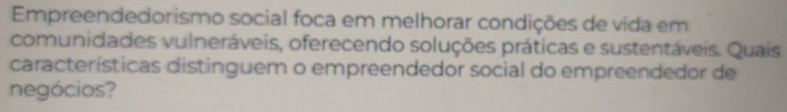 Empreendedorismo social foca em melhorar condições de vida em 
comunidades vulneráveis, oferecendo soluções práticas e sustentáveis. Quais 
características distinguem o empreendedor social do empreendedor de 
negócios?