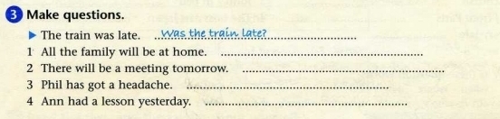 BMake questions. 
The train was late. A Was the train late? 
1 All the family will be at home._ 
2 There will be a meeting tomorrow._ 
3 Phil has got a headache._ 
4 Ann had a lesson yesterday._