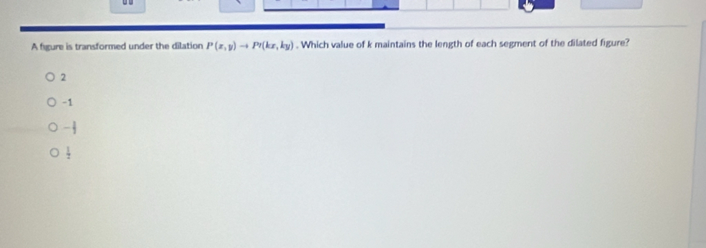 A figure is transformed under the dilation P(x,y)to P'(kx,ky). Which value of k maintains the length of each segment of the dilated figure?
2
-1
- 1/2 
 1/2 