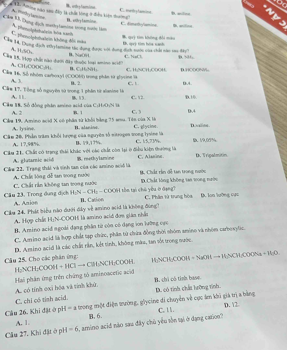 mine. B. ethylamine. C. methylamine. D. aniline.
a 12. Amine nào sau đây là chất lồng ở điều kiện thường?
A. methylamine. B. ethylamine.
nys
Câu 13. Dụng địch methylamine trong nước làm
C. dimethylamine. D. aniline.
A. phenolphthalein hóa xanh
B. quỳ tím không đối màu
C. phenolphthalein không đồi màu
D. quỳ tím hóa xanh
Cầu 14, Dung dịch ethylamine tác dụng được với dung dịch nước của chất nào sau đây?
A. H_2SO_4
B. NaOH. C. NaCl. D. NH3.
Câu 15. Hợp chất nào dưới đây thuộc loại amino acid?
A. CH_3COOC_2H_5. B. C_2H_5NH_2. C. H _2NCH_2COOH D.HCOONH₄.
Câu 16. Số nhóm carboxyl (COOH) trong phân tử glycine là
A. 3. B. 2. C. 1. D.4.
Câu 17. Tổng số nguyên tử trong 1 phân tử alanine là
A. 11. B. 13. C. 12. D.10.
Câu 18. Số đồng phân amino acid của C_3H_7O_2Nla
A. 2 B. 1 C. 3 D.4
Câu 19. Amino acid X có phân tử khối bằng 75 amu. Tên của X là
A. lysine. B. alanine. C. glycine. D.valine.
Câu 20. Phần trăm khối lượng của nguyên tố nitrogen trong lysine là
A. 17,98%. B. 19,17%. C. 15,73%. D. 19,05%.
Câu 21. Chất có trạng thái khác với các chất còn lại ở điều kiện thường là
A. glutamic acid B. methylamine C. Alanine. D. Tripalmitin.
Câu 22. Trạng thái và tính tan của các amino acid là
A. Chất lỏng dễ tan trong nước  B. Chất rắn dễ tan trong nước
C. Chất rắn không tan trong nước D.Chất lỏng không tan trong nước
Câu 23. Trong dung dịch H_2N-CH_2 - COOH tồn tại chủ yếu ở dạng?
A. Anion B. Cation C. Phân tử trung hòa D. Ion lưỡng cực
Câu 24. Phát biểu nào dưới dây về amino acid là không đúng?
A. Hợp chất H_2N -COOH là amino acid đơn giản nhất
B. Amino acid ngoài dạng phân tử còn có dạng ion lưỡng cực
C. Amino acid là hợp chất tạp chức, phân tử chứa đồng thời nhóm amino và nhóm carboxylic.
D. Amino acid là các chất rắn, kết tinh, không màu, tan tốt trong nước.
H_2NCH_2COOH+HClto ClH_3NCH_2COOH. H_2NCH_2COOH I + NaOH → H_2NCH_2CO ONa + H₂O.
Câu 25. Cho các phản ứng:
Hai phản ứng trên chứng tỏ aminoacetic acid
A. có tính oxi hóa và tính khử. B. chi có tính base.
C. chỉ có tính acid. D. có tính chất lưỡng tính.
Câu 26. Khi đặt ở pH =a trong một điện trường, glycine di chuyển về cực âm khi giá trị a bằng
C. 11. D. 12.
A. 1. B. 6.
Câu 27. Khi đặt ở pH=6 , amino acid nào sau đây chủ yếu tồn tại ở dạng cation?