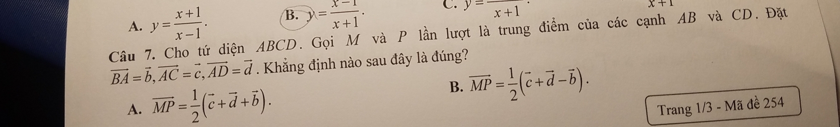 A. y= (x+1)/x-1 . B. y= (x-1)/x+1 . C. y=frac x+1·
x+1
Câu 7. Cho tứ diện ABCD. Gọi M và P lần lượt là trung điểm của các cạnh AB và CD. Đặt
vector BA=vector b, vector AC=vector c, vector AD=vector d. Khẳng định nào sau đây là đúng?
B. vector MP= 1/2 (vector c+vector d-vector b).
A. overline MP= 1/2 (vector c+vector d+vector b). Trang 1/3 - Mã đề 254