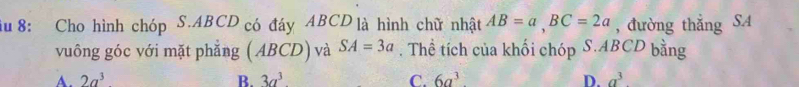 iu 8: Cho hình chóp S. ABCD có đáy ABCD là hình chữ nhật AB=a, BC=2a , đường thẳng SA
vuông góc với mặt phẳng (ABCD) và SA=3a. Thể tích của khối chóp S. ABCD bằng
A. 2a^3 B. 3a^3 C. 6a^3 D. a^3