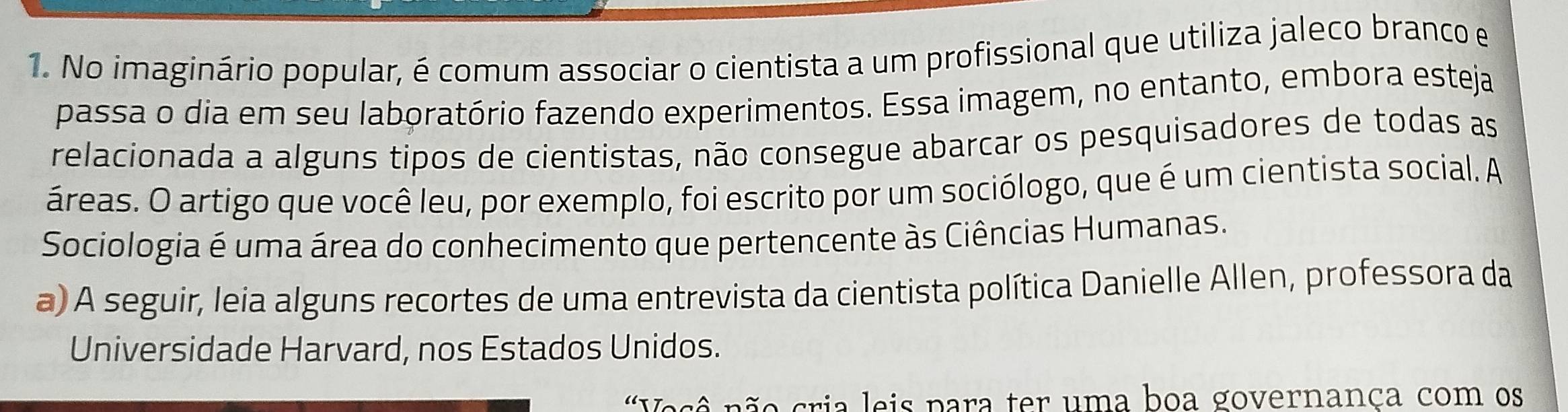 No imaginário popular, é comum associar o cientista a um profissional que utiliza jaleco branco e 
passa o dia em seu laboratório fazendo experimentos. Essa imagem, no entanto, embora esteja 
relacionada a alguns tipos de cientistas, não consegue abarcar os pesquisadores de todas as 
áreas. O artigo que você leu, por exemplo, foi escrito por um sociólogo, que é um cientista social. A 
Sociologia é uma área do conhecimento que pertencente às Ciências Humanas. 
a) A seguir, leia alguns recortes de uma entrevista da cientista política Danielle Allen, professora da 
Universidade Harvard, nos Estados Unidos. 
'Vesê não cria leis para ter uma boa governança com os