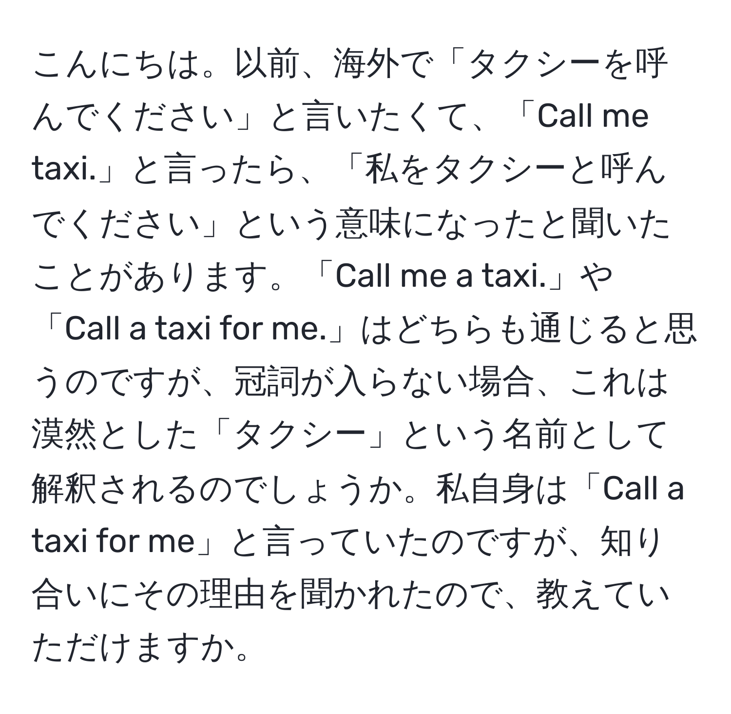 こんにちは。以前、海外で「タクシーを呼んでください」と言いたくて、「Call me taxi.」と言ったら、「私をタクシーと呼んでください」という意味になったと聞いたことがあります。「Call me a taxi.」や「Call a taxi for me.」はどちらも通じると思うのですが、冠詞が入らない場合、これは漠然とした「タクシー」という名前として解釈されるのでしょうか。私自身は「Call a taxi for me」と言っていたのですが、知り合いにその理由を聞かれたので、教えていただけますか。