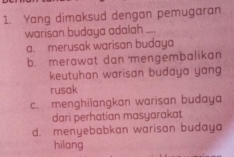 Yang dimaksud dengan pemugaran
warisan budaya adalah ....
a. merusak warisan budaya
b. merawat dan mengembalikan
keutuhan warisan budaya yang
rusak
c. menghilangkan warisan budaya
dari perhatian masyarakat
d. menyebabkan warisan budaya
hilang