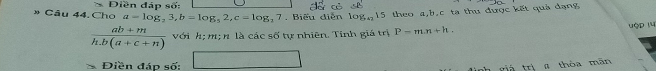 Điền đáp số: 
» Câu 44. Cho a=log _23, b=log _52, c=log _27. Biểu diễn log _4215 theo a, b, c ta thu được kết quả dạng
 (ab+m)/h.b(a+c+n)  với h; m; n là các số tự nhiên. Tính giá trị P=m.n+h. 
ộp 14 
Điền đáp số: □ 
h giá trị a thóa mān