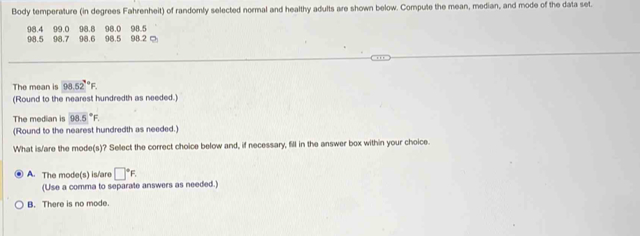 Body temperature (in degrees Fahrenheit) of randomly selected normal and healthy adults are shown below. Compute the mean, median, and mode of the data set.
98.4 99.0 98.8 98.0 98.5
98.5 98.7 98.6 98.5 98.2
The mean is 98.52°F. 
(Round to the nearest hundredth as needed.)
The median is 98.5°F. 
(Round to the nearest hundredth as needed.)
What is/are the mode(s)? Select the correct choice below and, if necessary, fill in the answer box within your choice.
A. The mode(s) is/are □°F. 
(Use a comma to separate answers as needed.)
B. There is no mode.