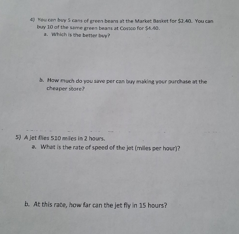 You can buy 5 cans of green beans at the Market Basket for $2.40. You can 
buy 10 of the same green beans at Costco for $4.40. 
a. Which is the better buy? 
b. How much do you save per can buy making your purchase at the 
cheaper store? 
5) A jet flies 510 miles in 2 hours. 
a. What is the rate of speed of the jet (miles per hour)? 
b. At this rate, how far can the jet fly in 15 hours?
