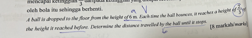 mencapai ketinggián overline 3 darpada ketiggian yang 
oleh bola itu sehingga berhenti. 
A ball is dropped to the floor from the height of 6 m. Each time the ball bounces, it reaches a height of  2/3  of 
[8 markah/marks] 
the height it reached before. Determine the distance travelled by the ball until it stops.