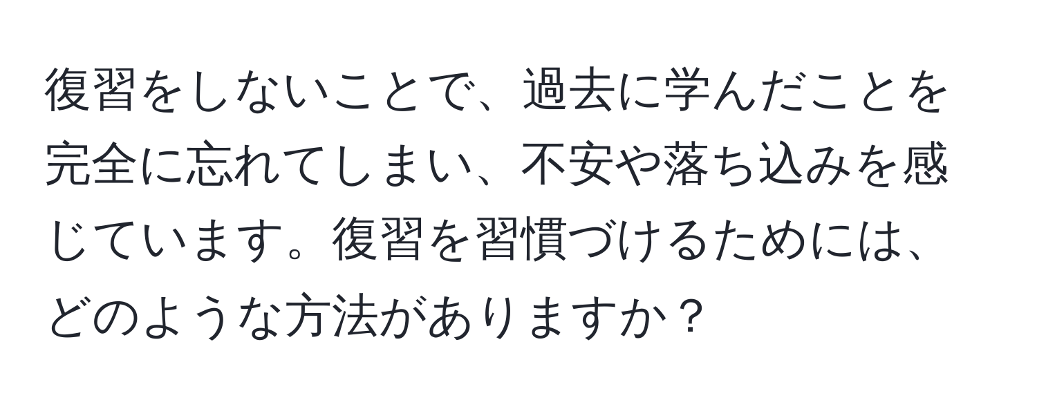 復習をしないことで、過去に学んだことを完全に忘れてしまい、不安や落ち込みを感じています。復習を習慣づけるためには、どのような方法がありますか？