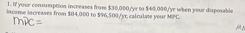 If your consumption increases from $30,000/yr to $40,000/yr when your disposable 
income increases from $84,000 to $96,500/yr, calculate your MPC.