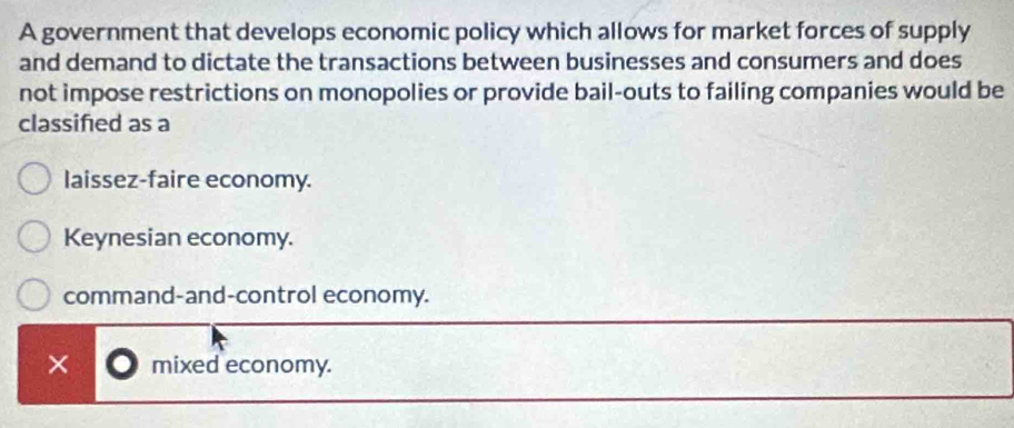 A government that develops economic policy which allows for market forces of supply
and demand to dictate the transactions between businesses and consumers and does
not impose restrictions on monopolies or provide bail-outs to failing companies would be
classifed as a
laissez-faire economy.
Keynesian economy.
command-and-control economy.
× mixed economy.