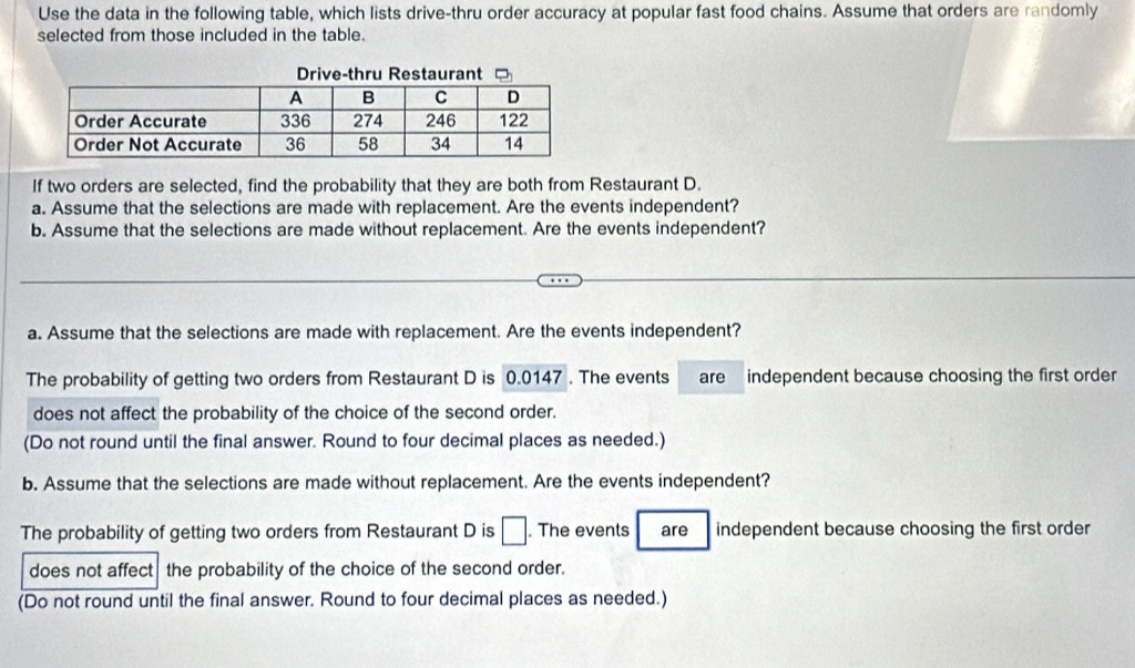 Use the data in the following table, which lists drive-thru order accuracy at popular fast food chains. Assume that orders are randomly 
selected from those included in the table. 
If two orders are selected, find the probability that they are both from Restaurant D. 
a. Assume that the selections are made with replacement. Are the events independent? 
b. Assume that the selections are made without replacement. Are the events independent? 
a. Assume that the selections are made with replacement. Are the events independent? 
The probability of getting two orders from Restaurant D is 0.0147. The events are independent because choosing the first order 
does not affect the probability of the choice of the second order. 
(Do not round until the final answer. Round to four decimal places as needed.) 
b. Assume that the selections are made without replacement. Are the events independent? 
The probability of getting two orders from Restaurant D is □. The events are independent because choosing the first order 
does not affect the probability of the choice of the second order. 
(Do not round until the final answer. Round to four decimal places as needed.)