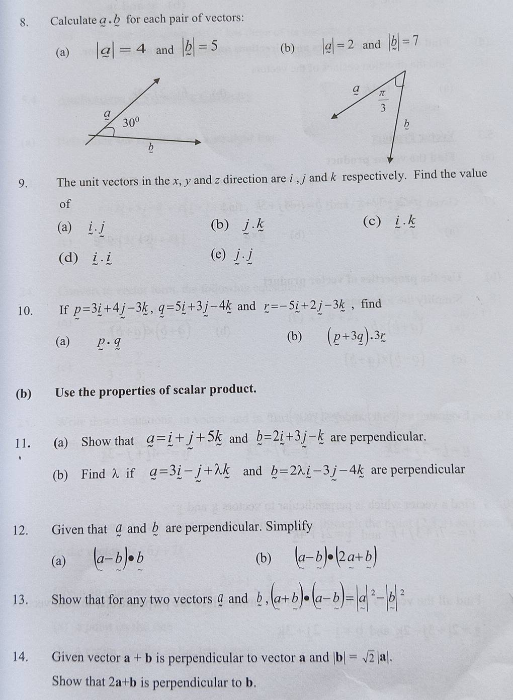 Calculateд  for each pair of vectors:
(a) |q|=4 and |b|=5 (b) |q|=2 and |b|=7
g  π /3 
b
9. The unit vectors in the x, y and z direction are i , j and k respectively. Find the value
of
(a) i· j (b) j· k (c)i.k
(d) i· i (e) j· j
10. If p=3i+4j-3k,q=5i+3j-4k and r=-5i+2j-3k , find
(a) p· q
(b) (p+3q).3r
(b) Use the properties of scalar product.
11. (a) Show that a=i+j+5k and _ b=2i+3j-k are perpendicular.
(b) Find λ if _ a=3_ i and b=2lambda i-3j-4k are perpendicular
12. Given that @ and § are perpendicular. Simplify
(a) (a-b)· b (b) (a-b)· (2a+b)
13. Show that for any two vectors@ and b,(a+b)· (a-b)=|a|^2-|b|^2
14. Given vector a+b is perpendicular to vector a and |b|=sqrt(2)|a|.
Show that 2a+b is perpendicular to b.