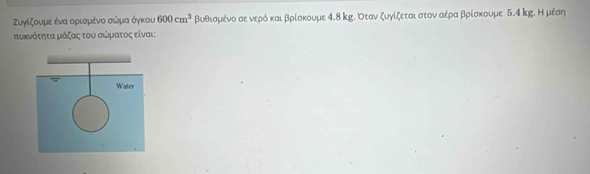 Zυγίζουμε ένα ορισμένο σώμα όγκου 600cm^3 βυθισμένο σε νερό και βρίσκουμε 4.8 κg. Όταν ζυγίζεται στον αέρα βρίσκουμε 5.4 kg. Η μέση 
τυκνότητα μάζας του σώματος είναι: