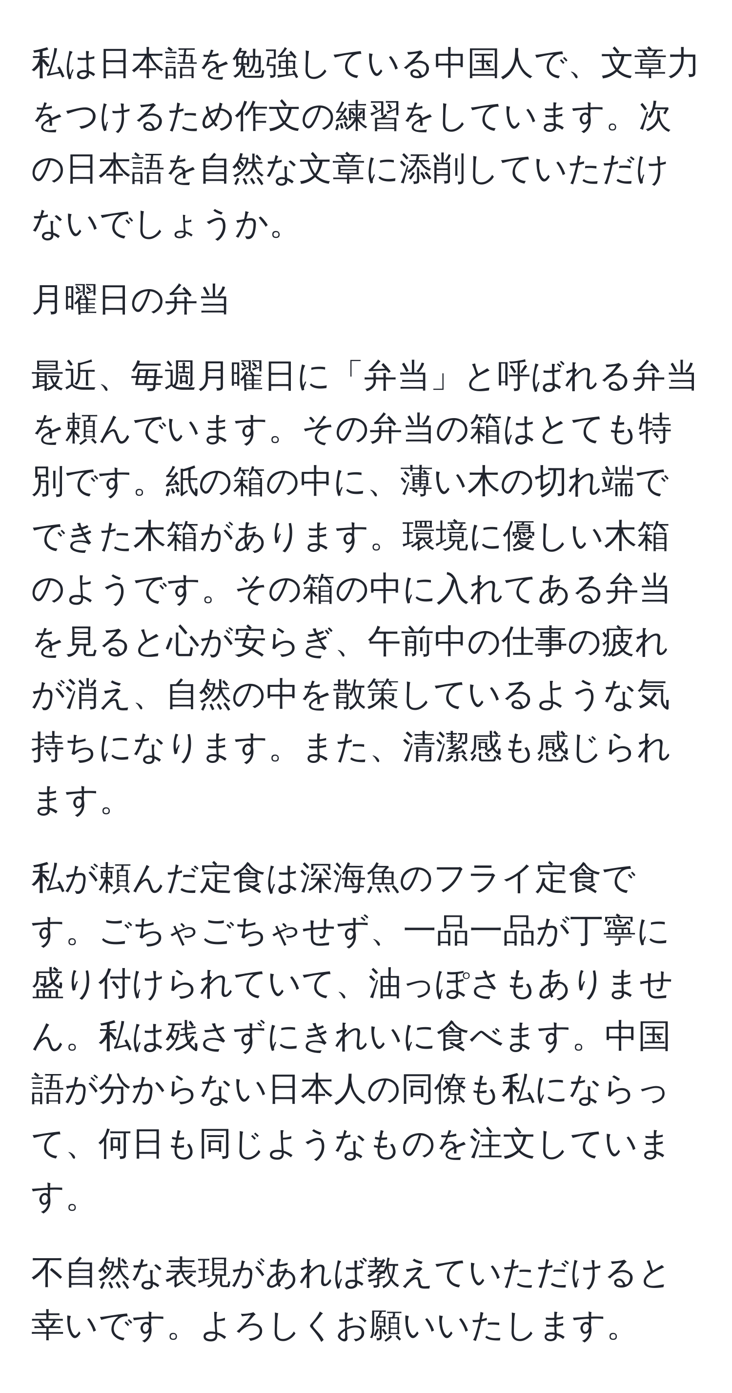 私は日本語を勉強している中国人で、文章力をつけるため作文の練習をしています。次の日本語を自然な文章に添削していただけないでしょうか。

月曜日の弁当

最近、毎週月曜日に「弁当」と呼ばれる弁当を頼んでいます。その弁当の箱はとても特別です。紙の箱の中に、薄い木の切れ端でできた木箱があります。環境に優しい木箱のようです。その箱の中に入れてある弁当を見ると心が安らぎ、午前中の仕事の疲れが消え、自然の中を散策しているような気持ちになります。また、清潔感も感じられます。

私が頼んだ定食は深海魚のフライ定食です。ごちゃごちゃせず、一品一品が丁寧に盛り付けられていて、油っぽさもありません。私は残さずにきれいに食べます。中国語が分からない日本人の同僚も私にならって、何日も同じようなものを注文しています。

不自然な表現があれば教えていただけると幸いです。よろしくお願いいたします。