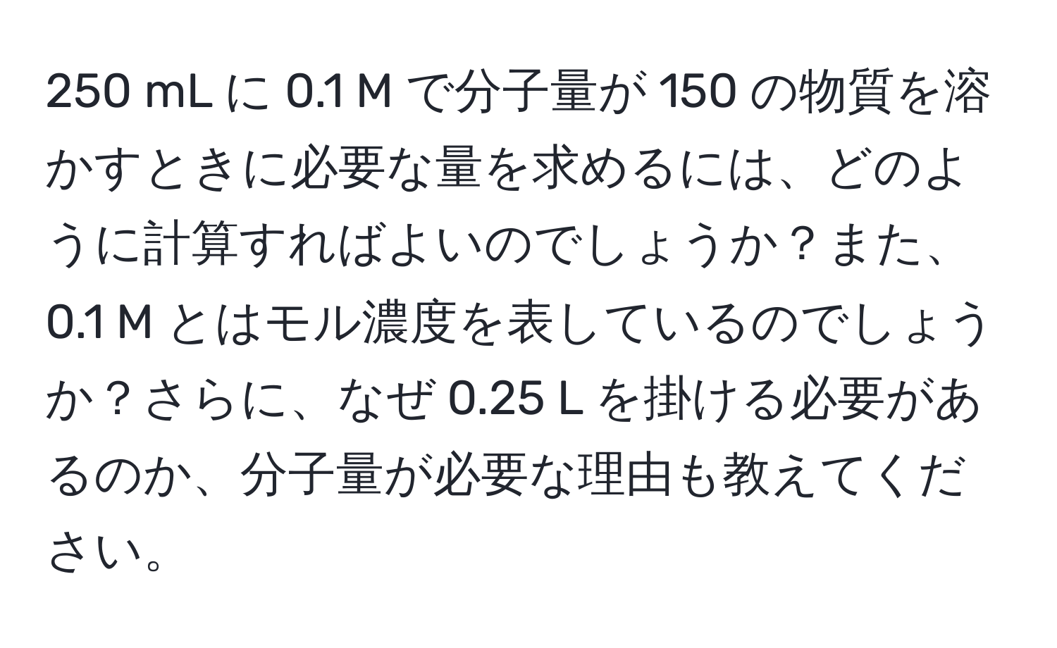 250 mL に 0.1 M で分子量が 150 の物質を溶かすときに必要な量を求めるには、どのように計算すればよいのでしょうか？また、0.1 M とはモル濃度を表しているのでしょうか？さらに、なぜ 0.25 L を掛ける必要があるのか、分子量が必要な理由も教えてください。