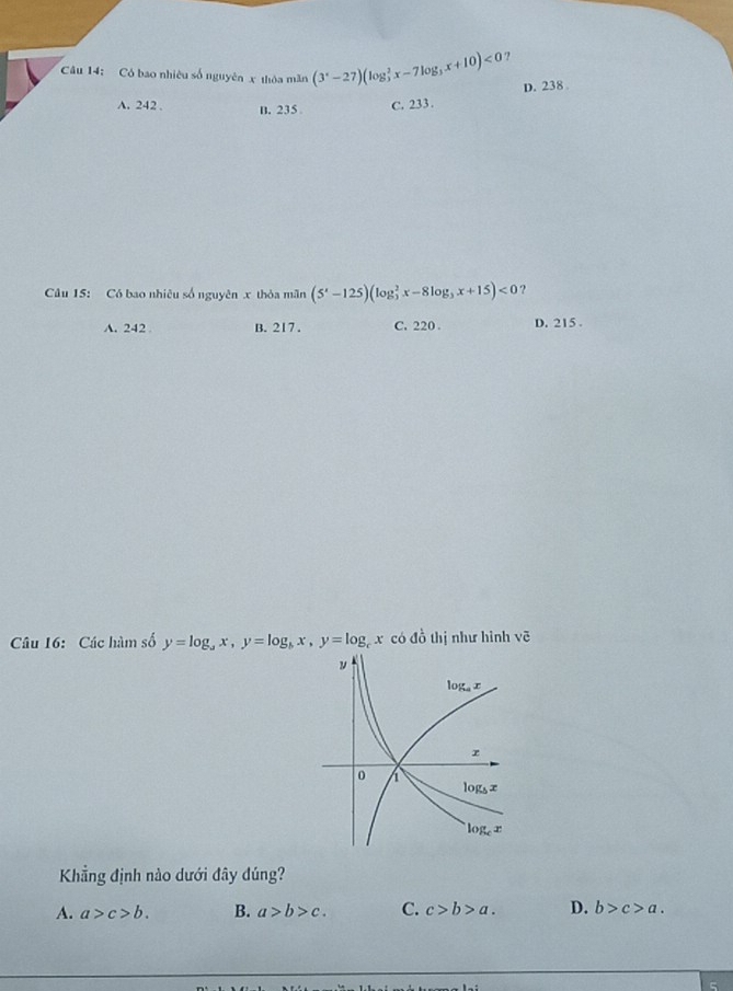 Có bao nhiêu số nguyên x thỏa mãn (3^x-27)(log _3^(2x-7log _3)x+10)<0</tex> ?
D. 238
A. 242. B. 235 C. 233.
Câu 15: Có bao nhiêu số nguyên x thỏa mãn (5^x-125)(log _3^(2x-8log _3)x+15)<0</tex> ?
A. 242 B. 217. C. 220. D. 215.
Câu 16: Các hàm số y=log _ax, y=log _bx, y=log _b x có đồ thị như hình vẽ
ν
log x
r
0
log _5x
log _cx
Khẳng định nào dưới đây đúng?
A. a>c>b. B. a>b>c. C. c>b>a. D. b>c>a.