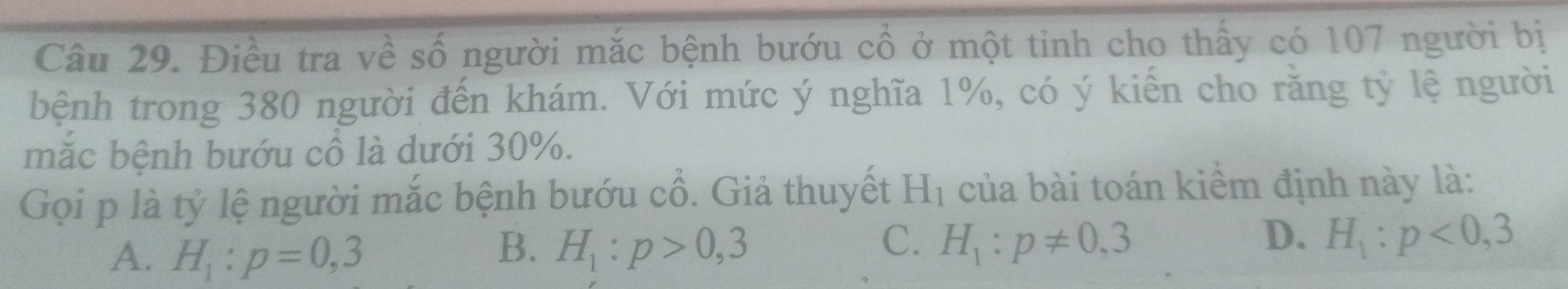 Điều tra về số người mắc bệnh bướu cổ ở một tinh cho thấy có 107 người bị
bệnh trong 380 người đến khám. Với mức ý nghĩa 1%, có ý kiến cho rằng tỷ lệ người
mặc bệnh bướu cổ là dưới 30%.
Gọi p là tỷ lệ người mắc bệnh bướu cổ. Giả thuyết H_1 của bài toán kiềm định này là:
A. H_1:p=0,3 H_1:p>0,3 H_1:p!= 0,3 H_1:p<0,3
B.
C.
D.