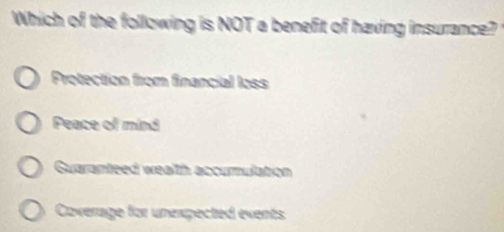 Which of the following is NOT a benefit of having insurance?
Protection from financial loss
Peace of mind
Guaranteed wealth accurmulation
Coverage for unexpected events