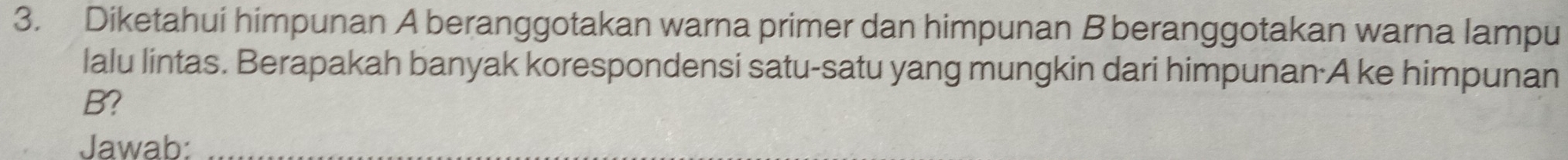 Diketahui himpunan A beranggotakan warna primer dan himpunan B beranggotakan warna lampu 
lalu lintas. Berapakah banyak korespondensi satu-satu yang mungkin dari himpunan·A ke himpunan
B? 
Jawab: