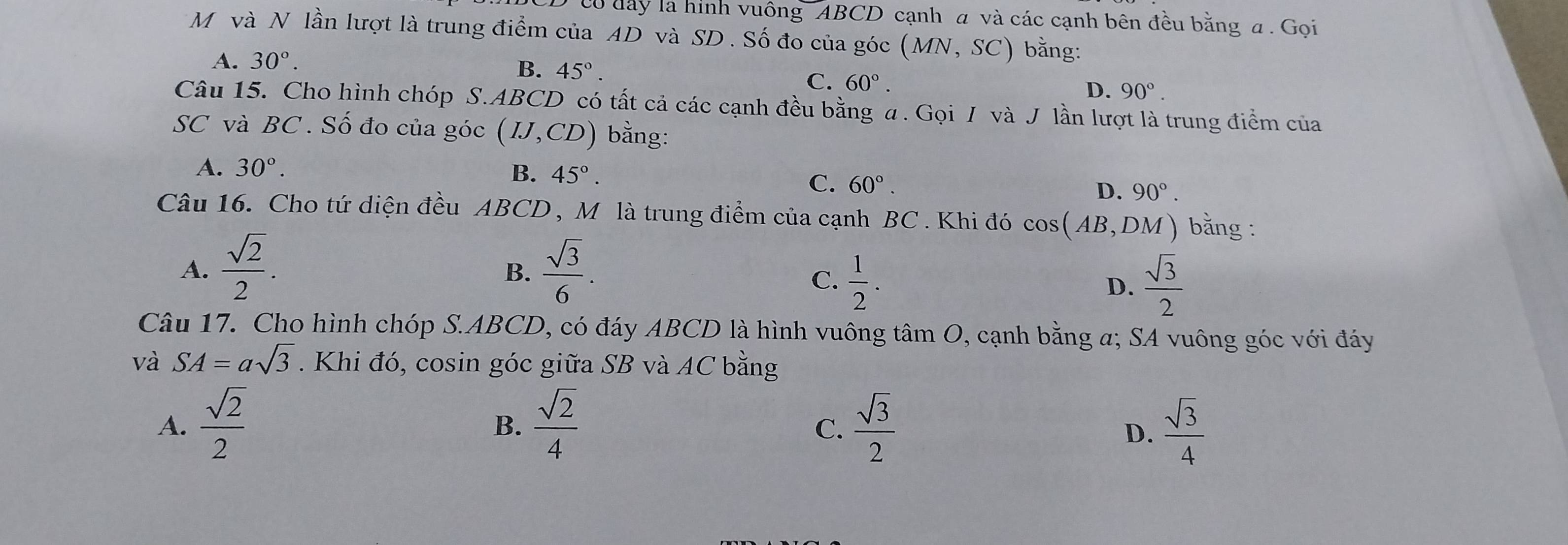 ó đây là hình vuông ABCD cạnh a và các cạnh bên đều bằng a . Gọi
M và N lần lượt là trung điểm của AD và SD. Số đo của góc (MN,SC) bằng:
A. 30°.
B. 45°.
C. 60°.
D. 90°. 
Câu 15. Cho hình chóp S. ABCD có tất cả các cạnh đều bằng a. Gọi / và J lần lượt là trung điểm của
SC và BC. Số đo của góc (IJ,CD) bằng:
A. 30°.
B. 45°.
C. 60°.
D. 90°. 
Câu 16. Cho tứ diện đều ABCD , Mô là trung điểm của cạnh BC . Khi đó cos (AB,DM) bằng :
A.  sqrt(2)/2 .  sqrt(3)/6 . 
B.
C.  1/2 .  sqrt(3)/2 
D.
Câu 17. Cho hình chóp S. ABCD, có đáy ABCD là hình vuông tâm O, cạnh bằng a; SA vuông góc với đáy
và SA=asqrt(3). Khi đó, cosin góc giữa SB và AC bằng
A.  sqrt(2)/2   sqrt(2)/4   sqrt(3)/2   sqrt(3)/4 
B.
C.
D.