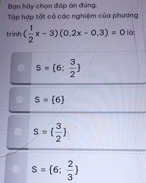 Bạn hãy chọn đáp án đúng.
Tập hợp tất cả các nghiệm của phương
trình ( 1/2 x-3)(0,2x-0,3)=0 là:
S= 6; 3/2 
S= 6
S=  3/2 
S= 6; 2/3 