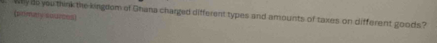 Why do you think the kingdom of Ghana charged different types and amounts of taxes on different goods? 
(prmay sources)