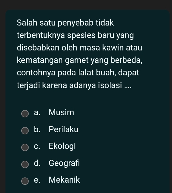 Salah satu penyebab tidak
terbentuknya spesies baru yang
disebabkan oleh masa kawin atau
kematangan gamet yang berbeda,
contohnya pada lalat buah, dapat
terjadi karena adanya isolasi ....
a. Musim
b. Perilaku
c. Ekologi
d. Geografı
e. Mekanik