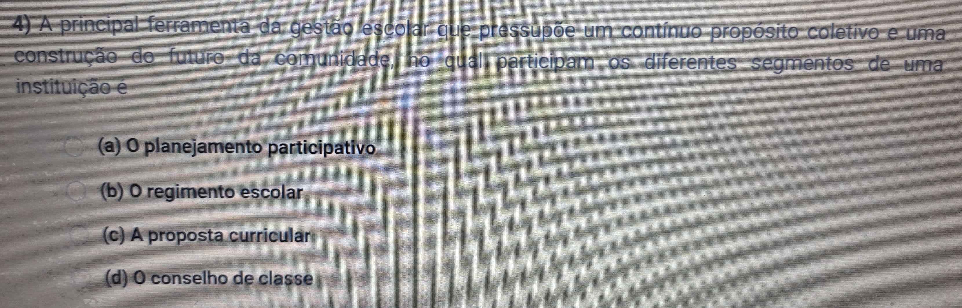 A principal ferramenta da gestão escolar que pressupõe um contínuo propósito coletivo e uma
construção do futuro da comunidade, no qual participam os diferentes segmentos de uma
instituição é
(a) O planejamento participativo
(b) O regimento escolar
(c) A proposta curricular
(d) O conselho de classe