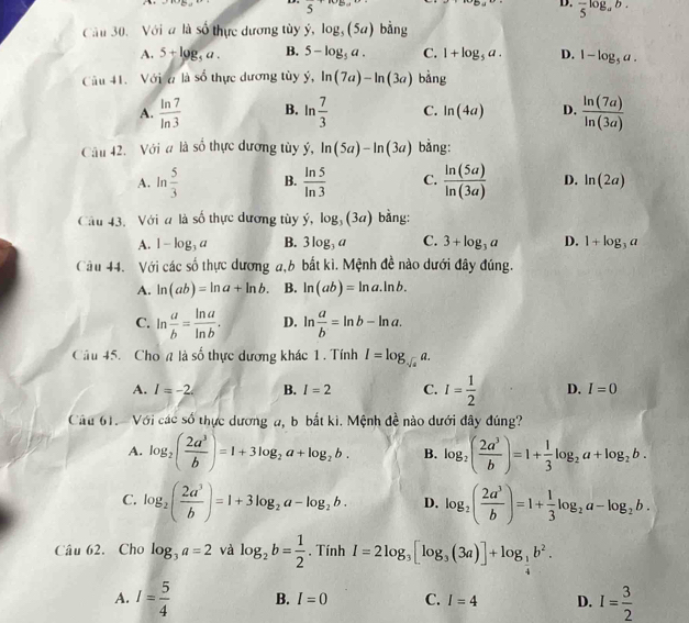 M>(9,4) 5 z= 10□ D. frac 5log _ab.
Câu 30. Với a là Sr ực  dương tùy dot y,log _(5a) bàng
A. 5+log _5a. B. 5-log _5a. C. 1+log _5a. D. 1-log _5a.
Cầu 41. Với đ là số thực dương tùy ý hat y,ln (7a)-ln (3a) bằng
A.  ln 7/ln 3  B. ln  7/3  C. ln (4a) D.  ln (7a)/ln (3a) 
Câu 42. Với # là số thực dương tùy hat y,ln (5a)-ln (3a) bằng:
A. ln  5/3  B.  ln 5/ln 3  C.  ln (5a)/ln (3a)  D. ln (2a)
Câu 43, Với a là số thực dương tùy dot y,log _3(3a) bằng:
A. 1-log _3a B. 3log _3a C. 3+log _3a D. 1+log _3a
Câu 44. Với các số thực dương a,6 bắt kì. Mệnh đề nào dưới đây đúng.
A. ln (ab)=ln a+ln b. B. ln (ab)=ln a.ln b.
C. ln  a/b = ln a/ln b . D. ln  a/b =ln b-ln a.
Câu 45. Chon là số thực dương khác 1 . Tính I=log _sqrt(a)a.
A. I=-2. B. I=2 C. I= 1/2  D. I=0
Câu 61. Với các số thực dương a, b bắt ki. Mệnh đề nào dưới đây đúng?
A. log _2( 2a^3/b )=1+3log _2a+log _2b. B. log _2( 2a^3/b )=1+ 1/3 log _2a+log _2b.
C. log _2( 2a^3/b )=1+3log _2a-log _2b. D. log _2( 2a^3/b )=1+ 1/3 log _2a-log _2b.
Câu 62. Cho log _3a=2 và log _2b= 1/2 . Tính I=2log _3[log _3(3a)]+log _ 1/4 b^2.
A. I= 5/4  B. I=0 C. I=4 D. I= 3/2 