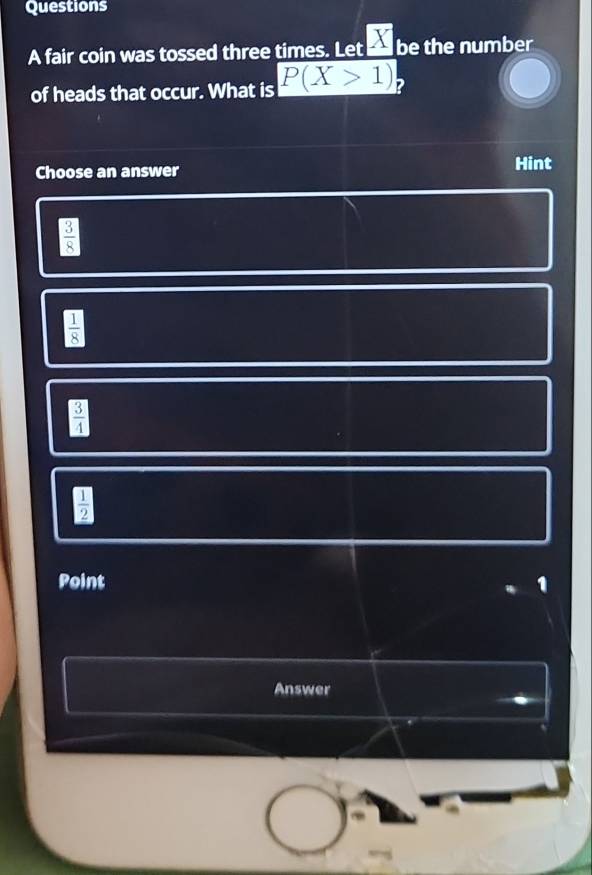 fair coin was tossed three times. Let _ X be the number
of heads that occur. What is P(X>1) ?
Choose an answer Hint
 3/8 
 1/8 
 3/4 
 □ /2 
Point
Answer