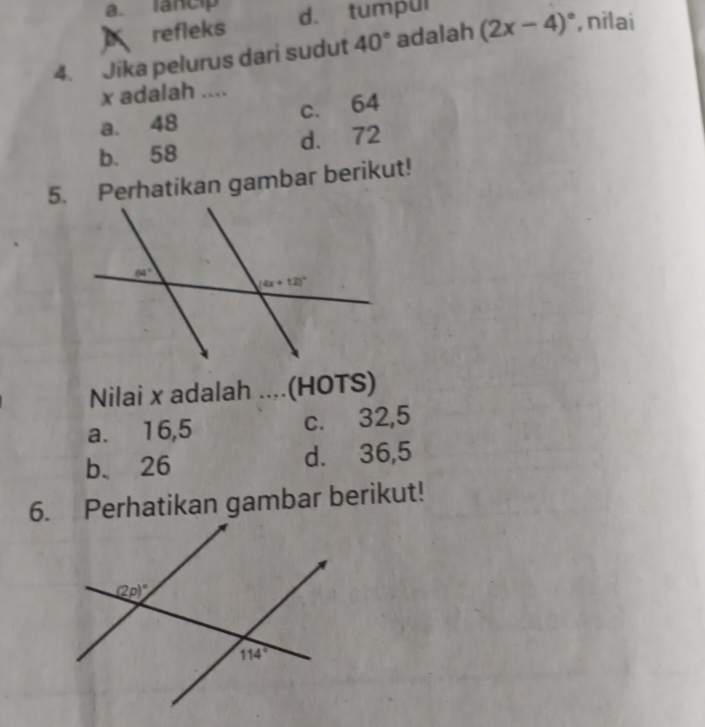 A refleks d. tumpul
4. Jika pelurus dari sudut 40° adalah (2x-4)^circ  , nìlai
x adalah ....
a. 48 c. 64
b. 58 d. 72
5. Perhatikan gambar berikut!
Nilai x adalah ....(HOTS)
a. 16,5 c. 32,5
b. 26 d. 36,5
6. Perhatikan gambar berikut!