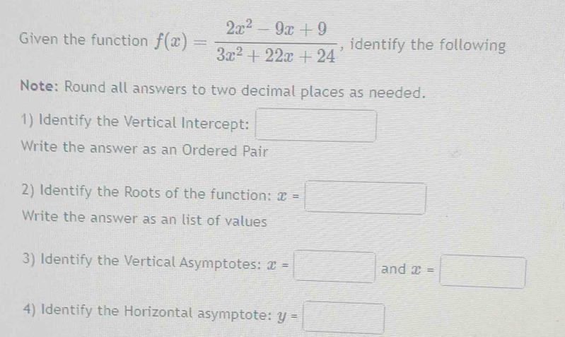 Given the function f(x)= (2x^2-9x+9)/3x^2+22x+24  , identify the following 
Note: Round all answers to two decimal places as needed. 
1) Identify the Vertical Intercept: 
Write the answer as an Ordered Pair 
2) Identify the Roots of the function: x=□
Write the answer as an list of values 
3) Identify the Vertical Asymptotes: x=□ and x=□
4) Identify the Horizontal asymptote: y=□