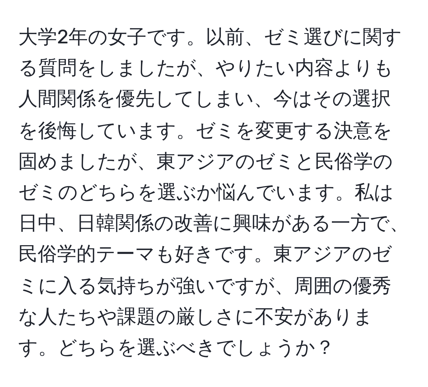 大学2年の女子です。以前、ゼミ選びに関する質問をしましたが、やりたい内容よりも人間関係を優先してしまい、今はその選択を後悔しています。ゼミを変更する決意を固めましたが、東アジアのゼミと民俗学のゼミのどちらを選ぶか悩んでいます。私は日中、日韓関係の改善に興味がある一方で、民俗学的テーマも好きです。東アジアのゼミに入る気持ちが強いですが、周囲の優秀な人たちや課題の厳しさに不安があります。どちらを選ぶべきでしょうか？