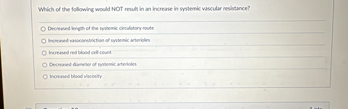 Which of the following would NOT result in an increase in systemic vascular resistance?
Decreased length of the systemic circulatory route
Increased vasoconstriction of systemic arterioles
Increased red blood cell count
Decreased diameter of systemic arterioles
Increased blood viscosity