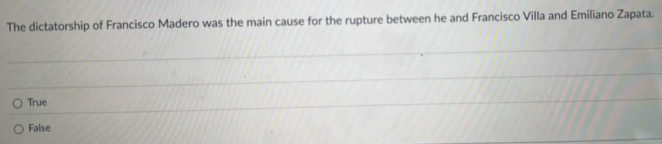 The dictatorship of Francisco Madero was the main cause for the rupture between he and Francisco Villa and Emiliano Zapata.
True
False