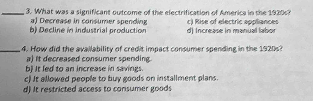 What was a significant outcome of the electrification of America in the 1920s?
a) Decrease in consumer spending c) Rise of electric appliances
b) Decline in industrial production d) Increase in manual labor
_4. How did the availability of credit impact consumer spending in the 1920s?
a) It decreased consumer spending.
b) It led to an increase in savings.
c) It allowed people to buy goods on installment plans.
d) It restricted access to consumer goods