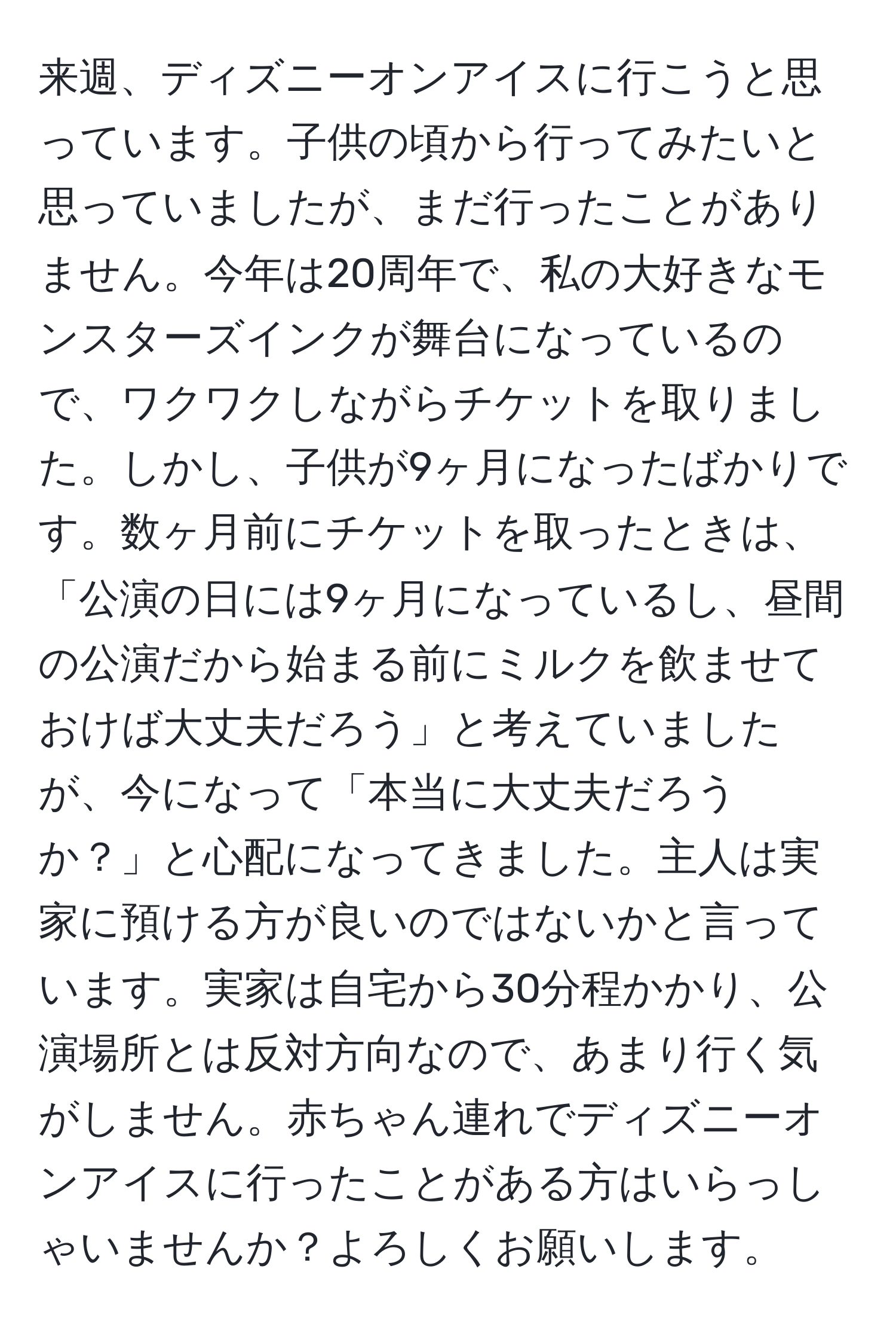 来週、ディズニーオンアイスに行こうと思っています。子供の頃から行ってみたいと思っていましたが、まだ行ったことがありません。今年は20周年で、私の大好きなモンスターズインクが舞台になっているので、ワクワクしながらチケットを取りました。しかし、子供が9ヶ月になったばかりです。数ヶ月前にチケットを取ったときは、「公演の日には9ヶ月になっているし、昼間の公演だから始まる前にミルクを飲ませておけば大丈夫だろう」と考えていましたが、今になって「本当に大丈夫だろうか？」と心配になってきました。主人は実家に預ける方が良いのではないかと言っています。実家は自宅から30分程かかり、公演場所とは反対方向なので、あまり行く気がしません。赤ちゃん連れでディズニーオンアイスに行ったことがある方はいらっしゃいませんか？よろしくお願いします。