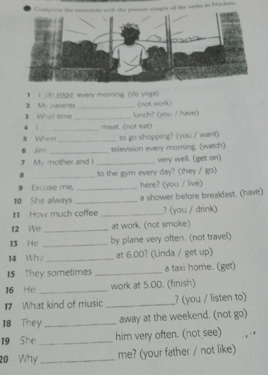 simple of the verbs in brackets. 
I _do yoga_ every morning. (do yoga) 
2 My parents _. (not work) 
3 What time _lunch? (you / have) 
4 ì _meat. (not eat) 
5 When _to go shopping? (you / want) 
6 Jim _television every morning. (watch) 
7 My mother and I _very well. (get on) 
_8 
to the gym every day? (they / go) 
9 Excuse me, _here? (you / live) 
10 She always _a shower before breakfast. (have) 
11 How much coffee _? (you / drink) 
12 We _at work. (not smoke) 
13 He _by plane very often. (not travel) 
14 Why _at 6.00? (Linda / get up) 
15 They sometimes _a taxi home. (get) 
16 He _work at 5.00. (finish) 
17 What kind of music _? (you / listen to) 
18 They _away at the weekend. (not go) 
19 She _him very often. (not see) 
20 Why _me? (your father / not like)