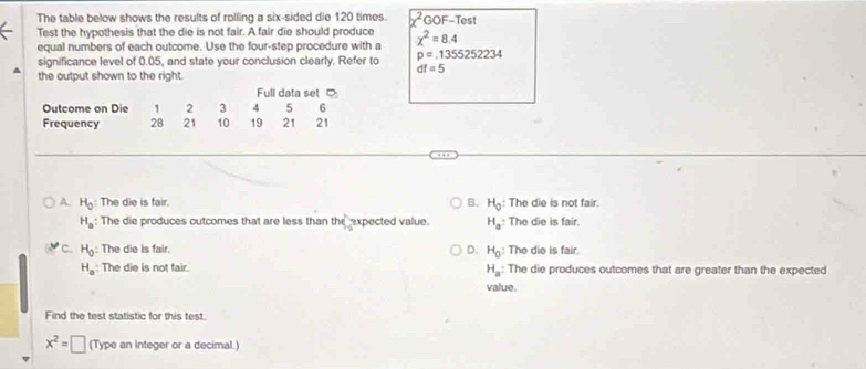 The table below shows the results of rolling a six-sided die 120 times. x^2 GOF-Test
Test the hypothesis that the die is not fair. A fair die should produce chi^2=8.4
equal numbers of each outcome. Use the four-step procedure with a
significance level of 0.05, and state your conclusion clearly. Refer to p=1355252234
dt=5
the output shown to the right.
A. H_0 : The die is fair. B. H_0 : The die is not fair.
H_a : The die produces outcomes that are less than the expected value. H_a : The die is fair.
C. H_0 : The die is fair. D. H_0 : The die is fair.
H_a : The die is not fair. The die produces outcomes that are greater than the expected
H_a : 
value.
Find the test statistic for this test.
x^2=□ (Type an integer or a decimal.)